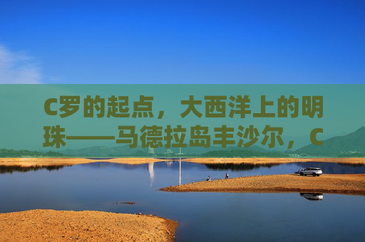C罗的起点,大西洋上的明珠——马德拉岛丰沙尔,C罗的起点,大西洋明珠丰沙尔