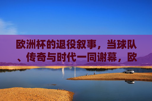欧洲杯的退役叙事,当球队、传奇与时代一同谢幕,欧洲杯退役叙事,传奇与时代的共同谢幕