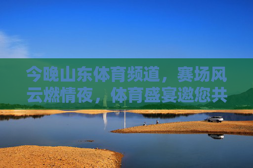 今晚山东体育频道，赛场风云燃情夜，体育盛宴邀您共赏，今晚山东体育频道，赛场风云燃情，体育盛宴邀您共赏