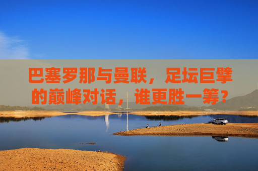 巴塞罗那与曼联,足坛巨擘的巅峰对话,谁更胜一筹?足坛巨擘巅峰对决,巴塞罗那与曼联,谁更胜一筹?