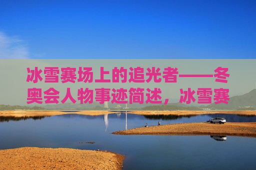 冰雪赛场上的追光者——冬奥会人物事迹简述，冰雪赛场追光者——冬奥会人物事迹