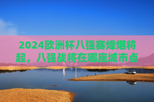 2024欧洲杯八强赛烽烟将起，八强战将在哪座城市点燃战火？2024欧洲杯八强赛烽烟将起，八强战花落何城？