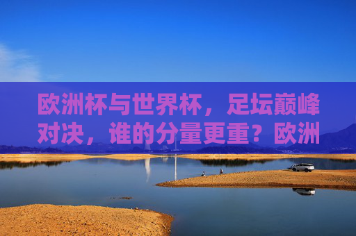 欧洲杯与世界杯，足坛巅峰对决，谁的分量更重？欧洲杯与世界杯，足坛巅峰对决，谁的分量更重？