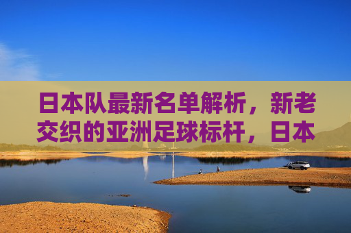 日本队最新名单解析,新老交织的亚洲足球标杆,日本队最新名单解析,新老交织的亚洲足球标杆