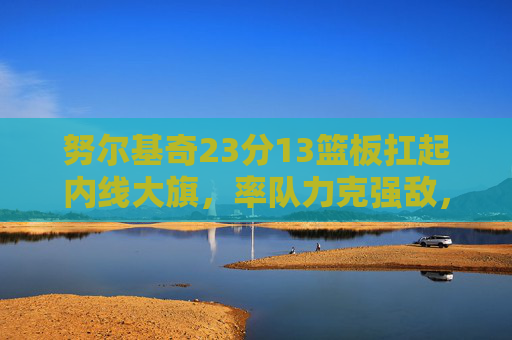 努尔基奇23分13篮板扛起内线大旗,率队力克强敌,努尔基奇23分13篮板扛起内线,率队力克强敌