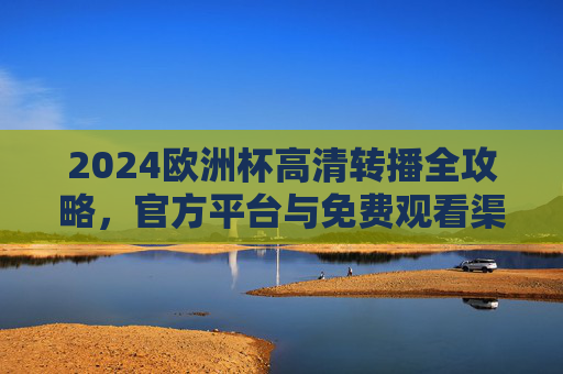 2024欧洲杯高清转播全攻略，官方平台与免费观看渠道汇总，2024欧洲杯高清转播全攻略，官方平台与免费观看渠道汇总