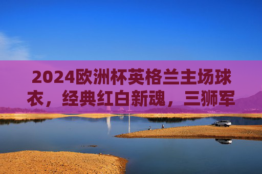 2024欧洲杯英格兰主场球衣,经典红白新魂,三狮军团的出征图腾,2024欧洲杯英格兰主场球衣,经典红白新魂,三狮军团出征图腾