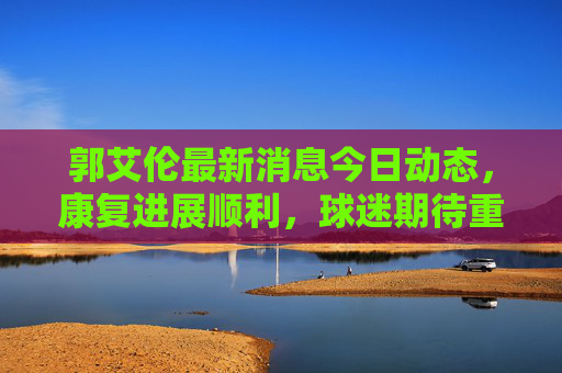 郭艾伦最新消息今日动态,康复进展顺利,球迷期待重返赛场,郭艾伦康复顺利 球迷期待重返赛场