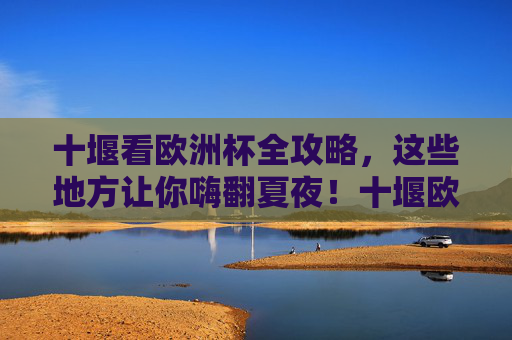 十堰看欧洲杯全攻略,这些地方让你嗨翻夏夜!十堰欧洲杯观赛全攻略,嗨翻夏夜指南