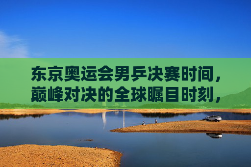 东京奥运会男乒决赛时间，巅峰对决的全球瞩目时刻，东京奥运会男乒决赛，巅峰对决全球瞩目时刻