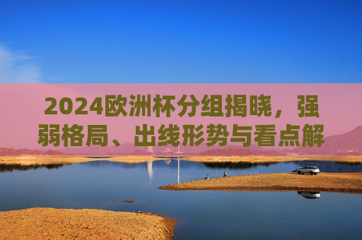 2024欧洲杯分组揭晓，强弱格局、出线形势与看点解析，2024欧洲杯分组揭晓，强弱格局、出线形势与看点解析