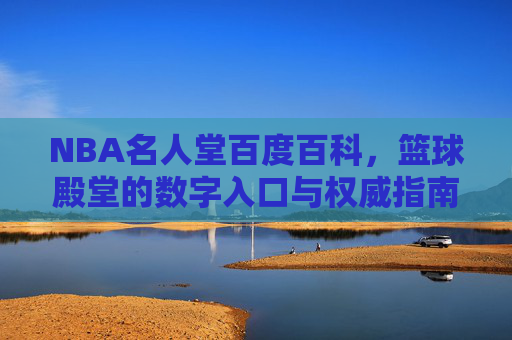 NBA名人堂百度百科,篮球殿堂的数字入口与权威指南,NBA名人堂百度百科,篮球殿堂的数字入口与权威指南