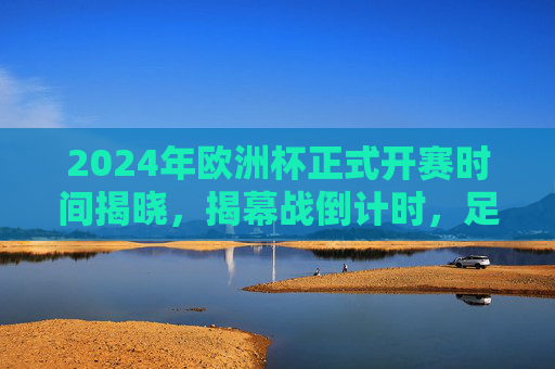 2024年欧洲杯正式开赛时间揭晓,揭幕战倒计时,足球盛宴蓄势待发,2024年欧洲杯开赛时间揭晓 揭幕战倒计时足球盛宴蓄势待发