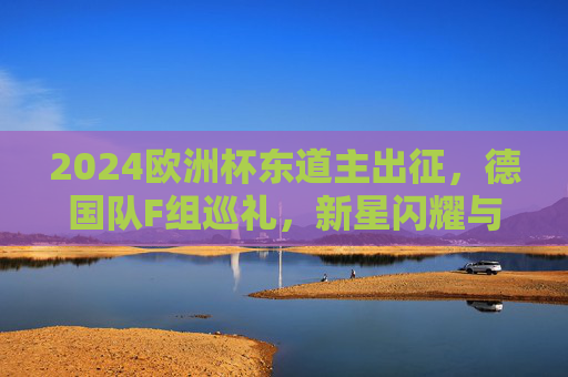 2024欧洲杯东道主出征,德国队F组巡礼,新星闪耀与老将担当,2024欧洲杯东道主德国队F组,新星闪耀老将担当