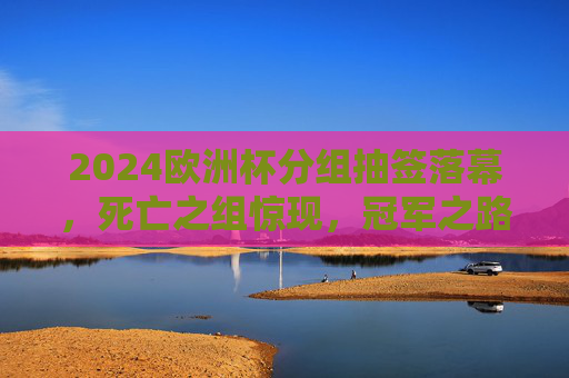 2024欧洲杯分组抽签落幕，死亡之组惊现，冠军之路悬念丛生，2024欧洲杯抽签落幕，死亡之组惊现，冠军之路悬念丛生