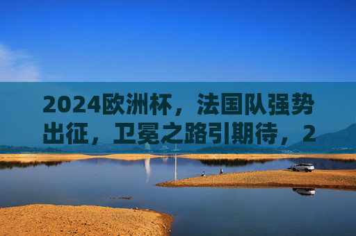 2024欧洲杯，法国队强势出征，卫冕之路引期待，2024欧洲杯，法国队强势出征，剑指卫冕
