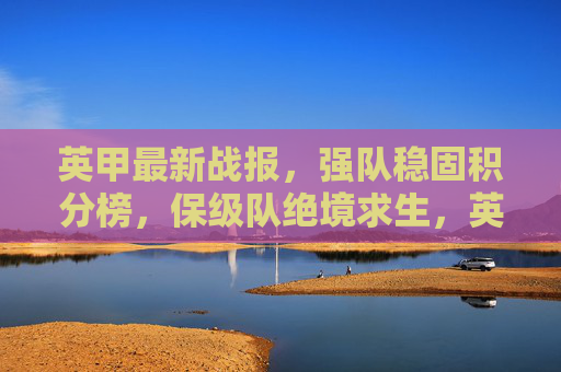 英甲最新战报,强队稳固积分榜,保级队绝境求生,英甲最新战报,强队稳固积分榜,保级队绝境求生