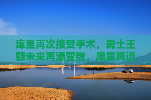 库里再次接受手术，勇士王朝未来再添变数，库里再遭手术，勇士王朝未来再生变数