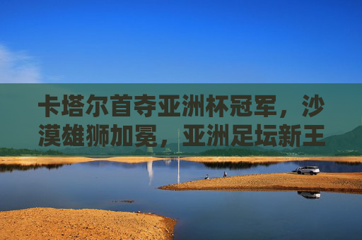 卡塔尔首夺亚洲杯冠军，沙漠雄狮加冕，亚洲足坛新王诞生，卡塔尔首夺亚洲杯 沙漠雄狮加冕亚洲足坛新王