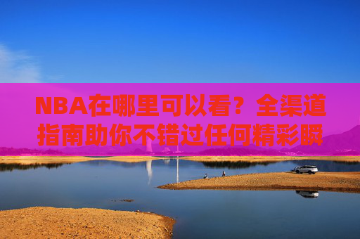 NBA在哪里可以看？全渠道指南助你不错过任何精彩瞬间，NBA观看全渠道指南，不错过任何精彩瞬间