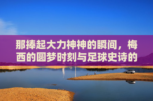 那捧起大力神神的瞬间，梅西的圆梦时刻与足球史诗的终章，梅西圆梦捧杯，足球史诗终章
