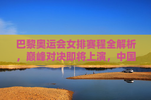 巴黎奥运会女排赛程全解析，巅峰对决即将上演，中国女排的奥运征程，巴黎奥运会女排赛程，巅峰对决上演，中国女排奥运征程