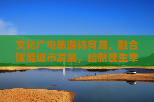 文化广电旅游体育局,融合赋能城市发展,绘就民生幸福新图景,文旅体融合赋能城市发展 绘就民生幸福新图景