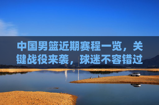 中国男篮近期赛程一览,关键战役来袭,球迷不容错过,中国男篮近期关键赛程来袭,球迷不容错过
