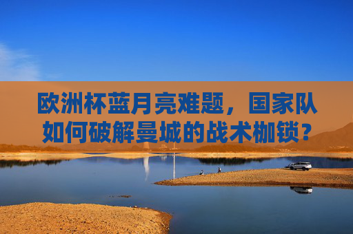 欧洲杯蓝月亮难题，国家队如何破解曼城的战术枷锁？欧洲杯国家队如何破解曼城蓝月亮战术枷锁