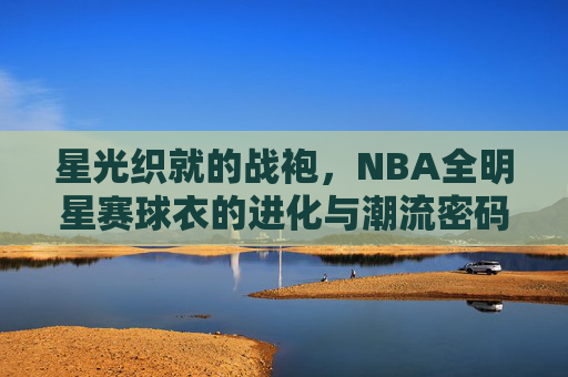 星光织就的战袍,NBA全明星赛球衣的进化与潮流密码,星光战袍的进化,NBA全明星赛球衣的潮流密码
