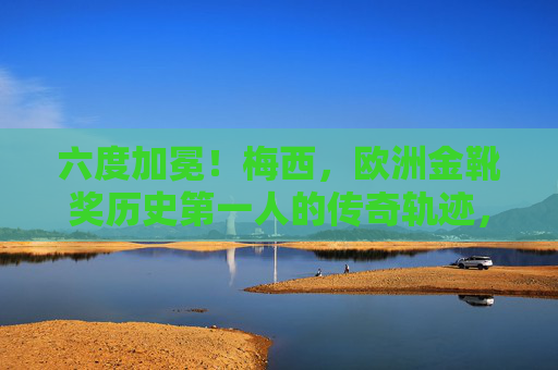 六度加冕！梅西，欧洲金靴奖历史第一人的传奇轨迹，六度加冕！梅西，欧洲金靴奖历史第一人