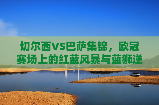 切尔西VS巴萨集锦,欧冠赛场上的红蓝风暴与蓝狮逆袭,欧冠红蓝风暴,蓝狮切尔西逆袭巴萨