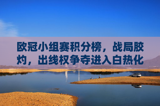 欧冠小组赛积分榜,战局胶灼,出线权争夺进入白热化阶段,欧冠小组赛战局胶灼,出线权争夺白热化