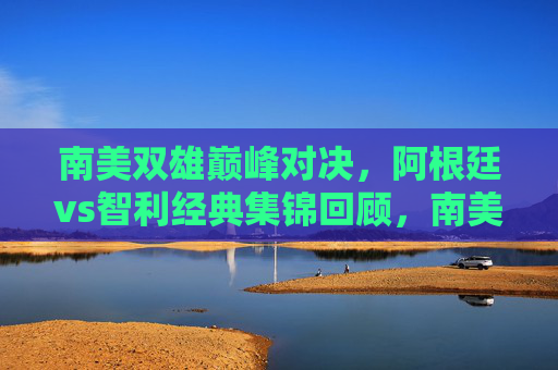南美双雄巅峰对决，阿根廷vs智利经典集锦回顾，南美双雄巅峰对决，阿根廷vs智利经典集锦