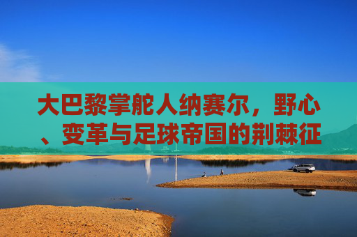 大巴黎掌舵人纳赛尔,野心、变革与足球帝国的荆棘征途,纳赛尔,大巴黎足球帝国的野心、变革与荆棘征途