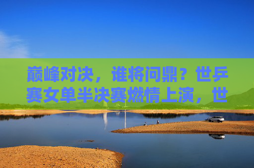 巅峰对决，谁将问鼎？世乒赛女单半决赛燃情上演，世乒赛女单半决赛巅峰对决，谁能问鼎？