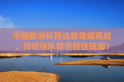 今晚欧洲杯预选赛烽烟再起,传统强队能否稳住阵脚?黑马能否继续逆袭?欧洲杯预选赛烽烟再起,传统强队稳阵脚,黑马逆袭谁称雄?