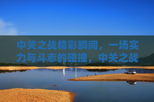 中关之战精彩瞬间，一场实力与斗志的碰撞，中关之战，实力斗志的精彩碰撞