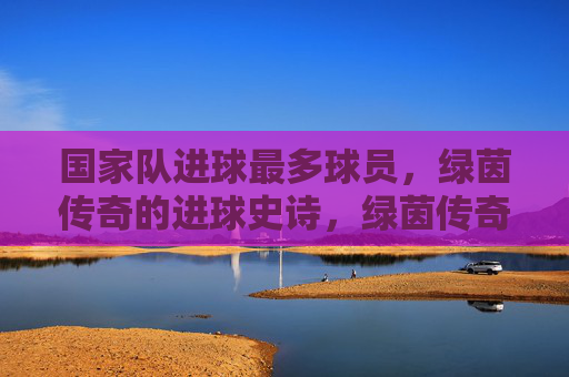 国家队进球最多球员,绿茵传奇的进球史诗,绿茵传奇,国家队进球最多的史诗