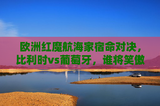 欧洲红魔航海家宿命对决,比利时vs葡萄牙,谁将笑傲欧陆?欧洲红魔vs航海家,宿命对决,谁将笑傲欧陆?