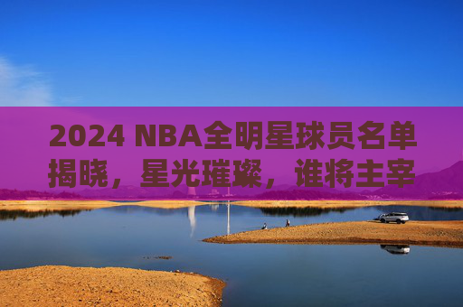 2024 NBA全明星球员名单揭晓，星光璀璨，谁将主宰赛场？2024 NBA全明星名单揭晓，星光璀璨