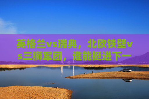 英格兰vs瑞典,北欧铁壁vs三狮军团,谁能挺进下一轮?北欧铁壁vs三狮军团,谁能挺进下一轮?