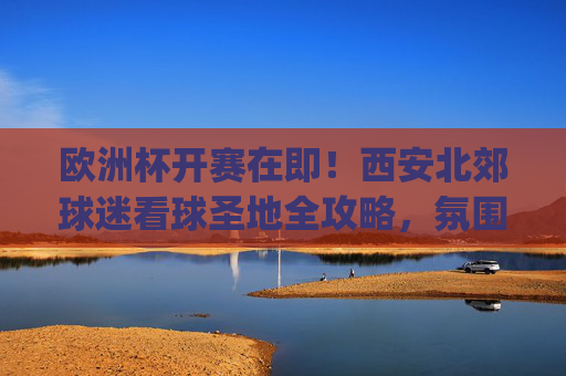 欧洲杯开赛在即!西安北郊球迷看球圣地全攻略,氛围与美食都不错过,西安北郊欧洲杯看球圣地全攻略,氛围与美食一站get