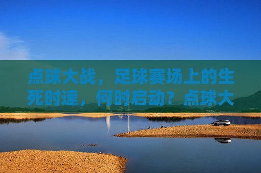 点球大战，足球赛场上的生死时速，何时启动？点球大战，足球生死时速何时启动？