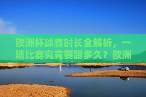 欧洲杯球赛时长全解析，一场比赛究竟要踢多久？欧洲杯比赛时长全解析，一场究竟踢多久？