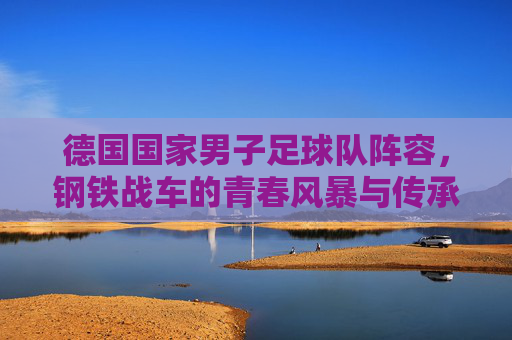 德国国家男子足球队阵容,钢铁战车的青春风暴与传承坚守,钢铁战车,青春风暴与传承坚守的阵容