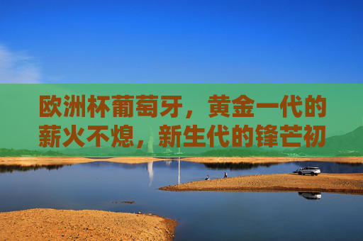 欧洲杯葡萄牙，黄金一代的薪火不熄，新生代的锋芒初露，葡萄牙黄金一代薪火不熄，新生锋芒初露