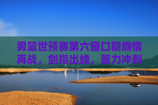 男篮世预赛第六窗口期燃情再战，剑指出线，蓄力冲刺梦想，男篮世预赛第六窗口期燃情再战 剑指出线冲刺梦想