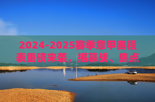 2024-2025赛季意甲赛程表重磅来袭，揭幕战、焦点战全解析，冠军悬念开局即燃！2024-2025赛季意甲赛程表，揭幕战焦点战全解析，冠军悬念开局即燃