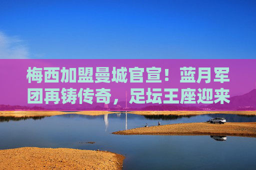 梅西加盟曼城官宣！蓝月军团再铸传奇，足坛王座迎来终极拼图，梅西官宣加盟曼城！蓝月军团终极拼图，足坛再铸传奇